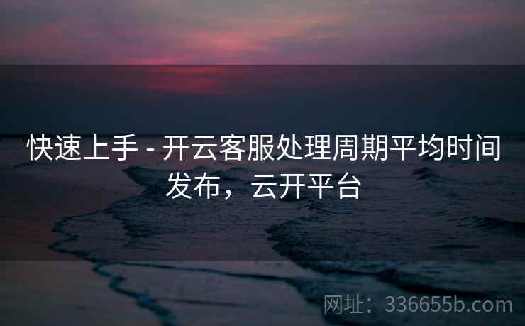 快速上手 - 开云客服处理周期平均时间发布,云开平台