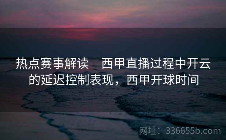 热点赛事解读｜西甲直播过程中开云的延迟控制表现，西甲开球时间