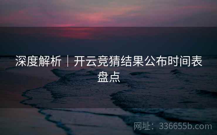深度解析｜开云竞猜结果公布时间表盘点