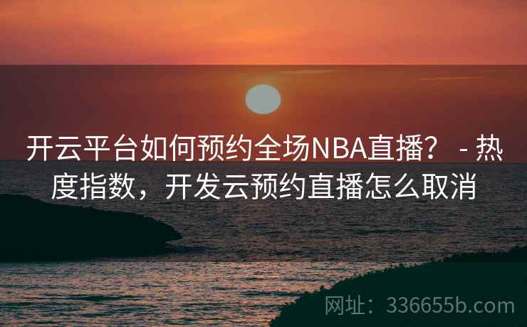 开云平台如何预约全场NBA直播？ - 热度指数，开发云预约直播怎么取消
