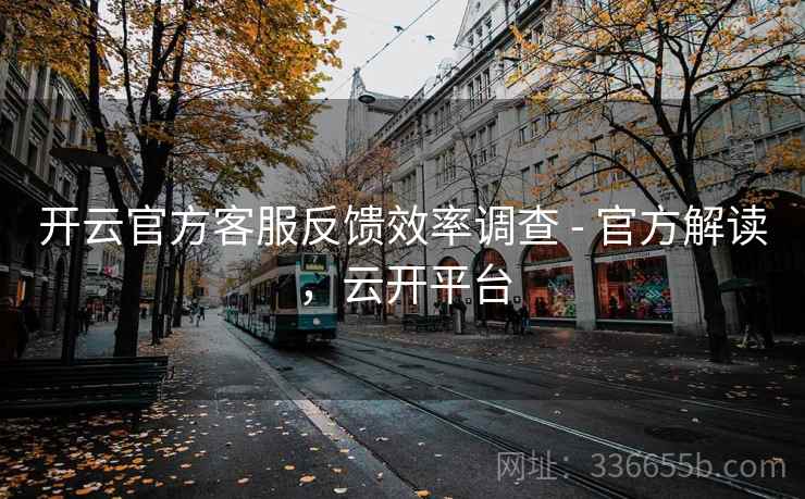 开云官方客服反馈效率调查 - 官方解读，云开平台