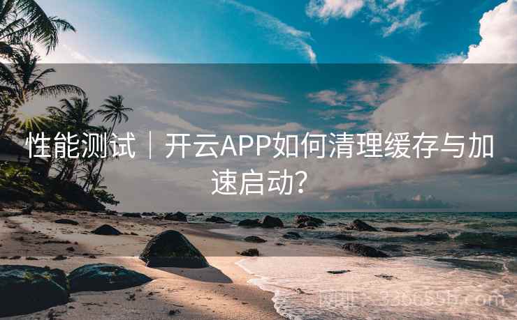 性能测试｜开云APP如何清理缓存与加速启动？