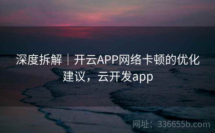 深度拆解｜开云APP网络卡顿的优化建议，云开发app